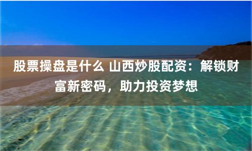 股票操盘是什么 山西炒股配资：解锁财富新密码，助力投资梦想