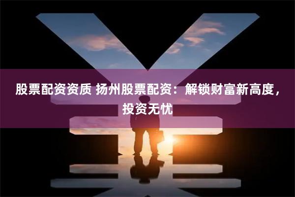 股票配资资质 扬州股票配资：解锁财富新高度，投资无忧